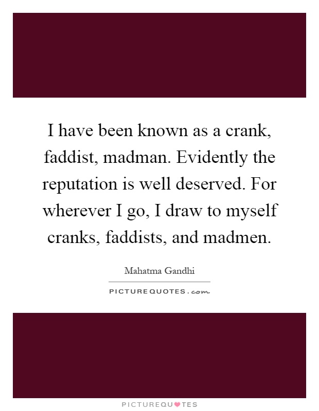 I have been known as a crank, faddist, madman. Evidently the reputation is well deserved. For wherever I go, I draw to myself cranks, faddists, and madmen Picture Quote #1