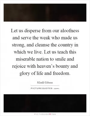 Let us disperse from our aloofness and serve the weak who made us strong, and cleanse the country in which we live. Let us teach this miserable nation to smile and rejoice with heaven’s bounty and glory of life and freedom Picture Quote #1
