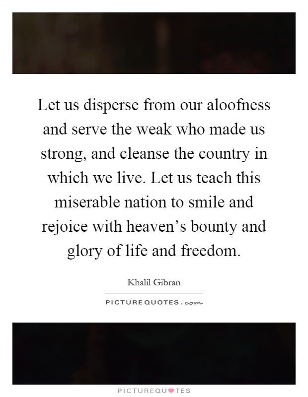Let us disperse from our aloofness and serve the weak who made us strong, and cleanse the country in which we live. Let us teach this miserable nation to smile and rejoice with heaven's bounty and glory of life and freedom Picture Quote #1