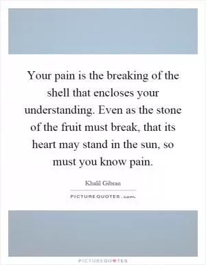 Your pain is the breaking of the shell that encloses your understanding. Even as the stone of the fruit must break, that its heart may stand in the sun, so must you know pain Picture Quote #1