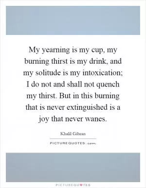 My yearning is my cup, my burning thirst is my drink, and my solitude is my intoxication; I do not and shall not quench my thirst. But in this burning that is never extinguished is a joy that never wanes Picture Quote #1