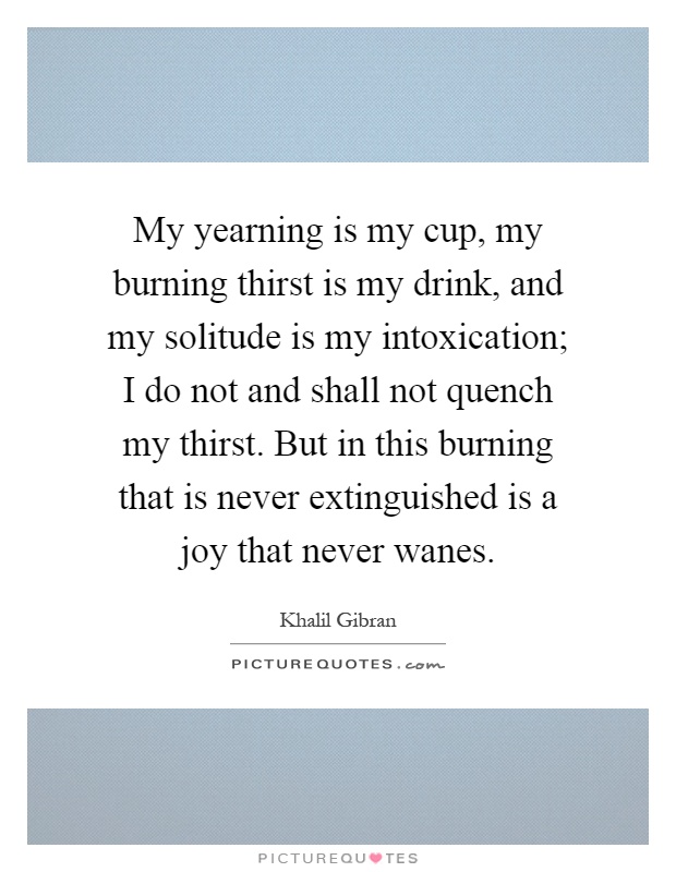My yearning is my cup, my burning thirst is my drink, and my solitude is my intoxication; I do not and shall not quench my thirst. But in this burning that is never extinguished is a joy that never wanes Picture Quote #1