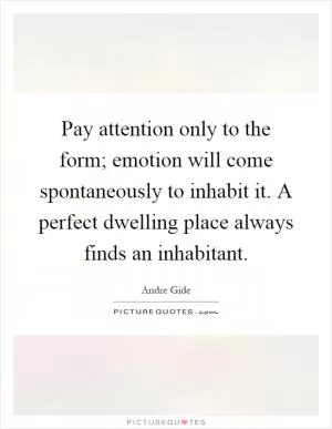 Pay attention only to the form; emotion will come spontaneously to inhabit it. A perfect dwelling place always finds an inhabitant Picture Quote #1