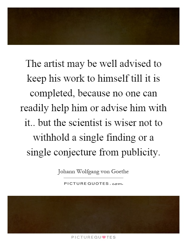 The artist may be well advised to keep his work to himself till it is completed, because no one can readily help him or advise him with it.. but the scientist is wiser not to withhold a single finding or a single conjecture from publicity Picture Quote #1
