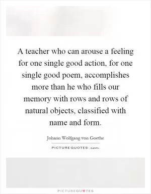 A teacher who can arouse a feeling for one single good action, for one single good poem, accomplishes more than he who fills our memory with rows and rows of natural objects, classified with name and form Picture Quote #1