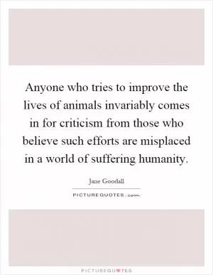 Anyone who tries to improve the lives of animals invariably comes in for criticism from those who believe such efforts are misplaced in a world of suffering humanity Picture Quote #1