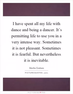 I have spent all my life with dance and being a dancer. It’s permitting life to use you in a very intense way. Sometimes it is not pleasant. Sometimes it is fearful. But nevertheless it is inevitable Picture Quote #1