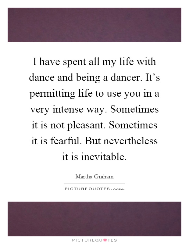 I have spent all my life with dance and being a dancer. It's permitting life to use you in a very intense way. Sometimes it is not pleasant. Sometimes it is fearful. But nevertheless it is inevitable Picture Quote #1