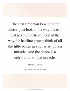 The next time you look into the mirror, just look at the way the ears rest next to the head; look at the way the hairline grows; think of all the little bones in your wrist. It is a miracle. And the dance is a celebration of that miracle Picture Quote #1