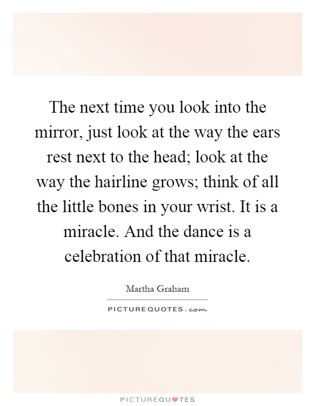 The next time you look into the mirror, just look at the way the ears rest next to the head; look at the way the hairline grows; think of all the little bones in your wrist. It is a miracle. And the dance is a celebration of that miracle Picture Quote #1