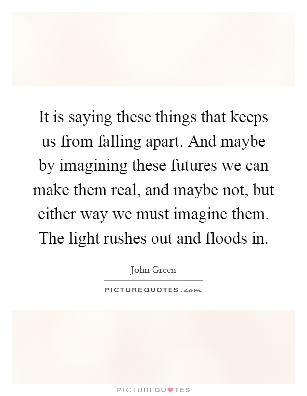 It is saying these things that keeps us from falling apart. And maybe by imagining these futures we can make them real, and maybe not, but either way we must imagine them. The light rushes out and floods in Picture Quote #1
