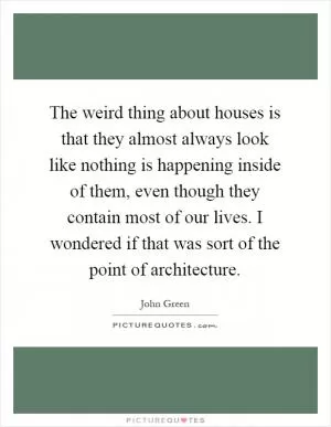 The weird thing about houses is that they almost always look like nothing is happening inside of them, even though they contain most of our lives. I wondered if that was sort of the point of architecture Picture Quote #1