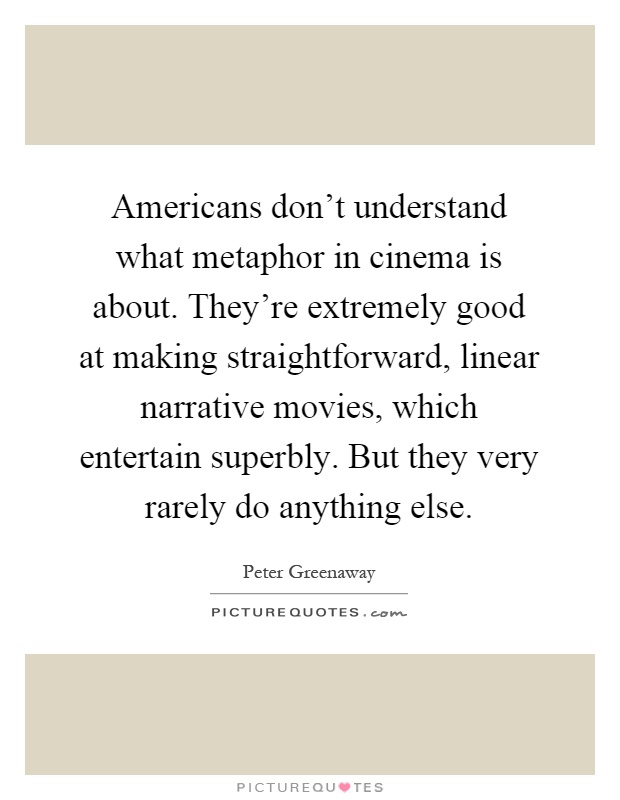 Americans don't understand what metaphor in cinema is about. They're extremely good at making straightforward, linear narrative movies, which entertain superbly. But they very rarely do anything else Picture Quote #1