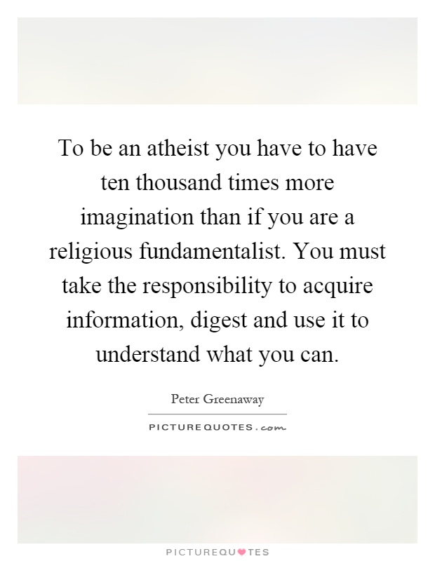 To be an atheist you have to have ten thousand times more imagination than if you are a religious fundamentalist. You must take the responsibility to acquire information, digest and use it to understand what you can Picture Quote #1