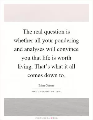 The real question is whether all your pondering and analyses will convince you that life is worth living. That’s what it all comes down to Picture Quote #1