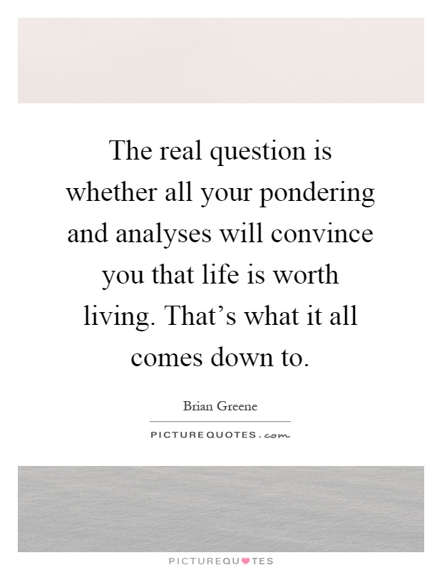 The real question is whether all your pondering and analyses will convince you that life is worth living. That's what it all comes down to Picture Quote #1