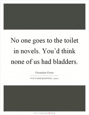 No one goes to the toilet in novels. You’d think none of us had bladders Picture Quote #1