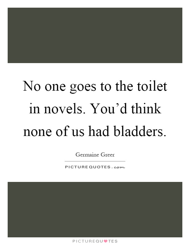 No one goes to the toilet in novels. You'd think none of us had bladders Picture Quote #1