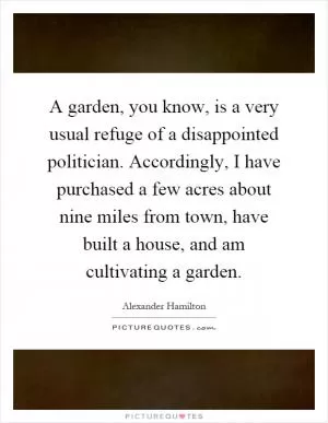 A garden, you know, is a very usual refuge of a disappointed politician. Accordingly, I have purchased a few acres about nine miles from town, have built a house, and am cultivating a garden Picture Quote #1