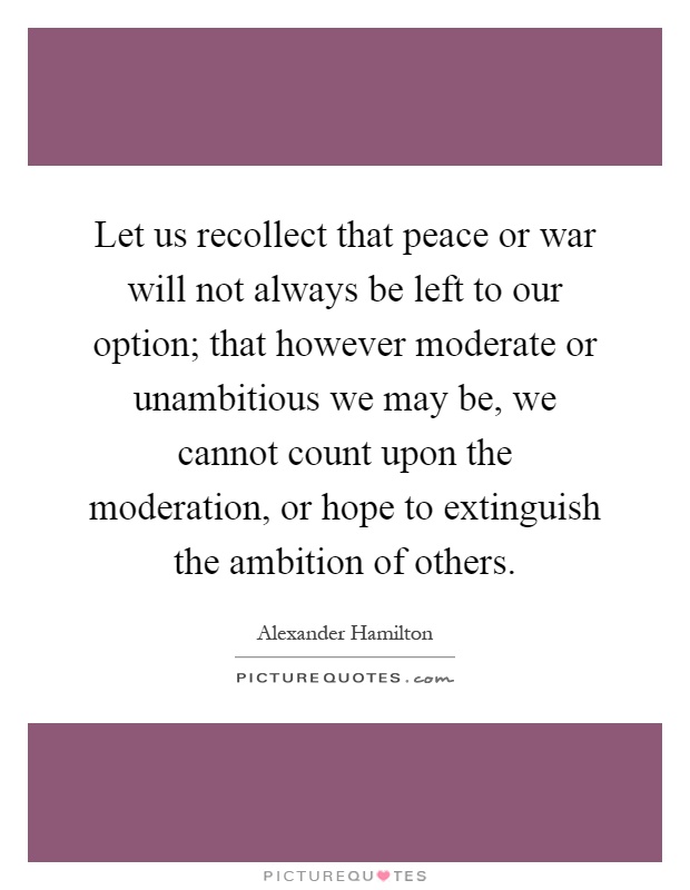 Let us recollect that peace or war will not always be left to our option; that however moderate or unambitious we may be, we cannot count upon the moderation, or hope to extinguish the ambition of others Picture Quote #1