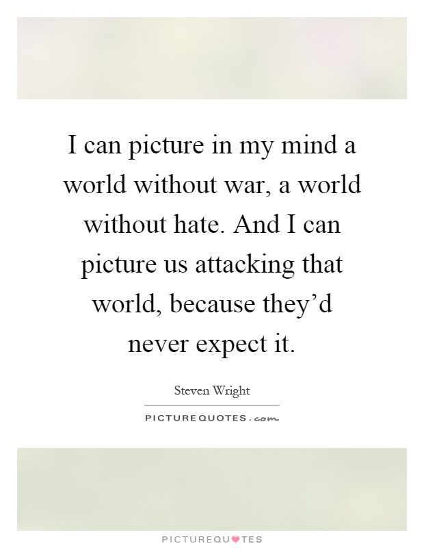 I can picture in my mind a world without war, a world without hate. And I can picture us attacking that world, because they'd never expect it Picture Quote #1