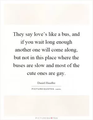 They say love’s like a bus, and if you wait long enough another one will come along, but not in this place where the buses are slow and most of the cute ones are gay Picture Quote #1