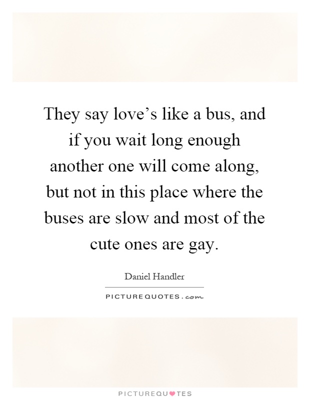 They say love's like a bus, and if you wait long enough another one will come along, but not in this place where the buses are slow and most of the cute ones are gay Picture Quote #1