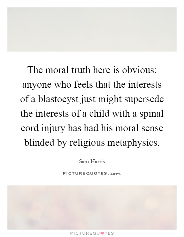 The moral truth here is obvious: anyone who feels that the interests of a blastocyst just might supersede the interests of a child with a spinal cord injury has had his moral sense blinded by religious metaphysics Picture Quote #1