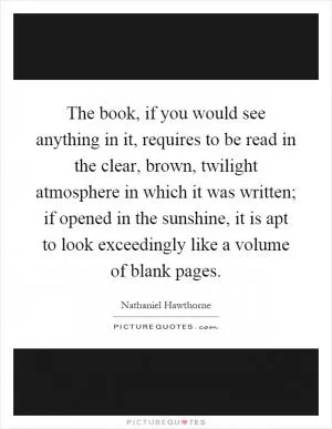 The book, if you would see anything in it, requires to be read in the clear, brown, twilight atmosphere in which it was written; if opened in the sunshine, it is apt to look exceedingly like a volume of blank pages Picture Quote #1