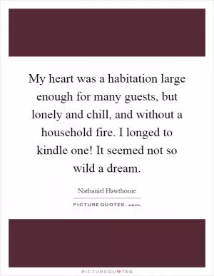 My heart was a habitation large enough for many guests, but lonely and chill, and without a household fire. I longed to kindle one! It seemed not so wild a dream Picture Quote #1
