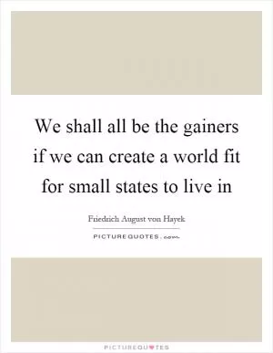 We shall all be the gainers if we can create a world fit for small states to live in Picture Quote #1