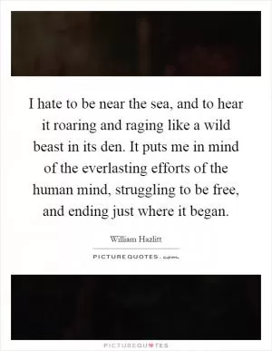 I hate to be near the sea, and to hear it roaring and raging like a wild beast in its den. It puts me in mind of the everlasting efforts of the human mind, struggling to be free, and ending just where it began Picture Quote #1