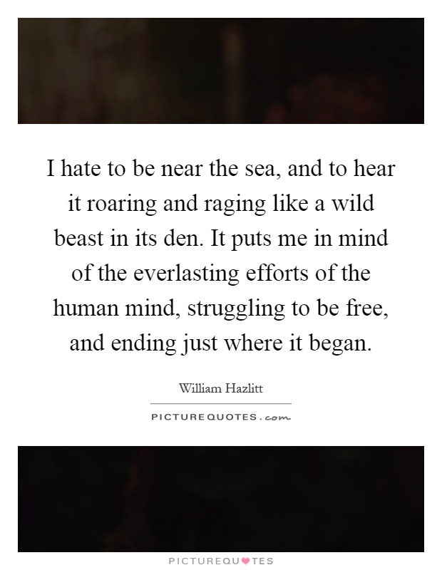 I hate to be near the sea, and to hear it roaring and raging like a wild beast in its den. It puts me in mind of the everlasting efforts of the human mind, struggling to be free, and ending just where it began Picture Quote #1