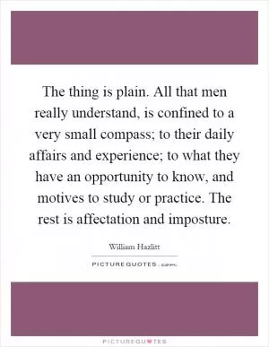 The thing is plain. All that men really understand, is confined to a very small compass; to their daily affairs and experience; to what they have an opportunity to know, and motives to study or practice. The rest is affectation and imposture Picture Quote #1