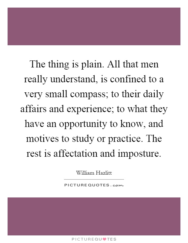 The thing is plain. All that men really understand, is confined to a very small compass; to their daily affairs and experience; to what they have an opportunity to know, and motives to study or practice. The rest is affectation and imposture Picture Quote #1
