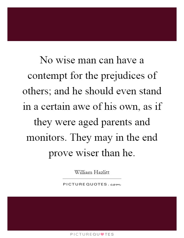 No wise man can have a contempt for the prejudices of others; and he should even stand in a certain awe of his own, as if they were aged parents and monitors. They may in the end prove wiser than he Picture Quote #1