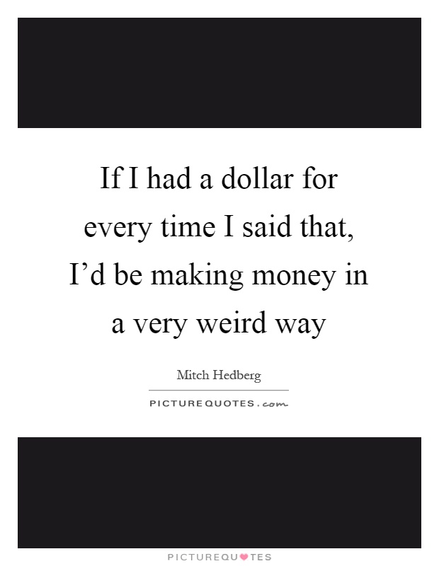 If I had a dollar for every time I said that, I'd be making money in a very weird way Picture Quote #1