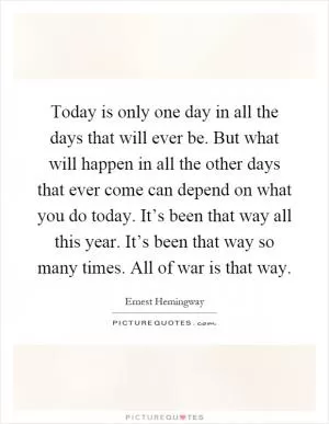 Today is only one day in all the days that will ever be. But what will happen in all the other days that ever come can depend on what you do today. It’s been that way all this year. It’s been that way so many times. All of war is that way Picture Quote #1