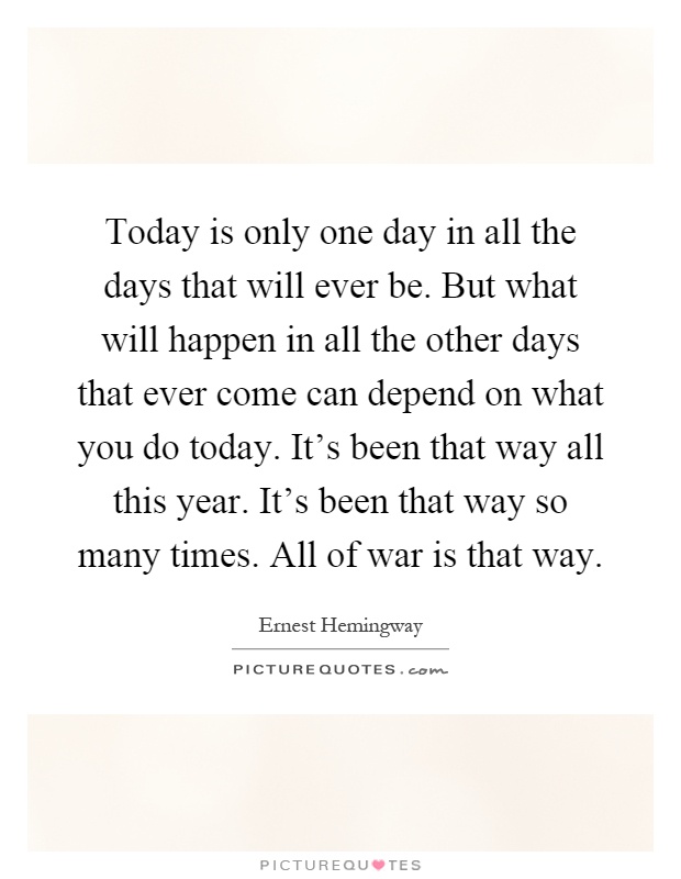 Today is only one day in all the days that will ever be. But what will happen in all the other days that ever come can depend on what you do today. It's been that way all this year. It's been that way so many times. All of war is that way Picture Quote #1