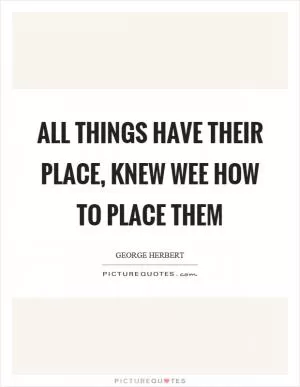 All things have their place, knew wee how to place them Picture Quote #1