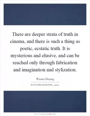 There are deeper strata of truth in cinema, and there is such a thing as poetic, ecstatic truth. It is mysterious and elusive, and can be reached only through fabrication and imagination and stylization Picture Quote #1