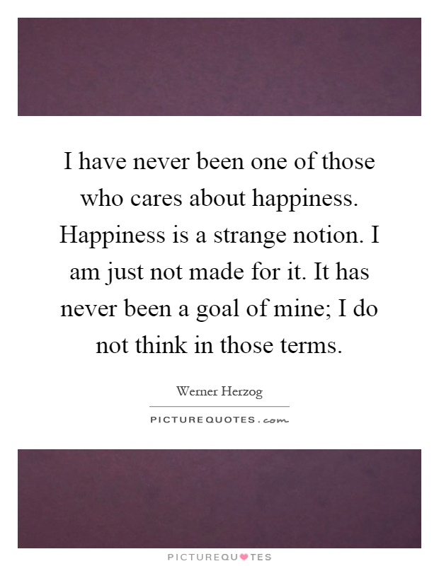 I have never been one of those who cares about happiness. Happiness is a strange notion. I am just not made for it. It has never been a goal of mine; I do not think in those terms Picture Quote #1