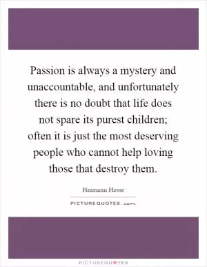 Passion is always a mystery and unaccountable, and unfortunately there is no doubt that life does not spare its purest children; often it is just the most deserving people who cannot help loving those that destroy them Picture Quote #1