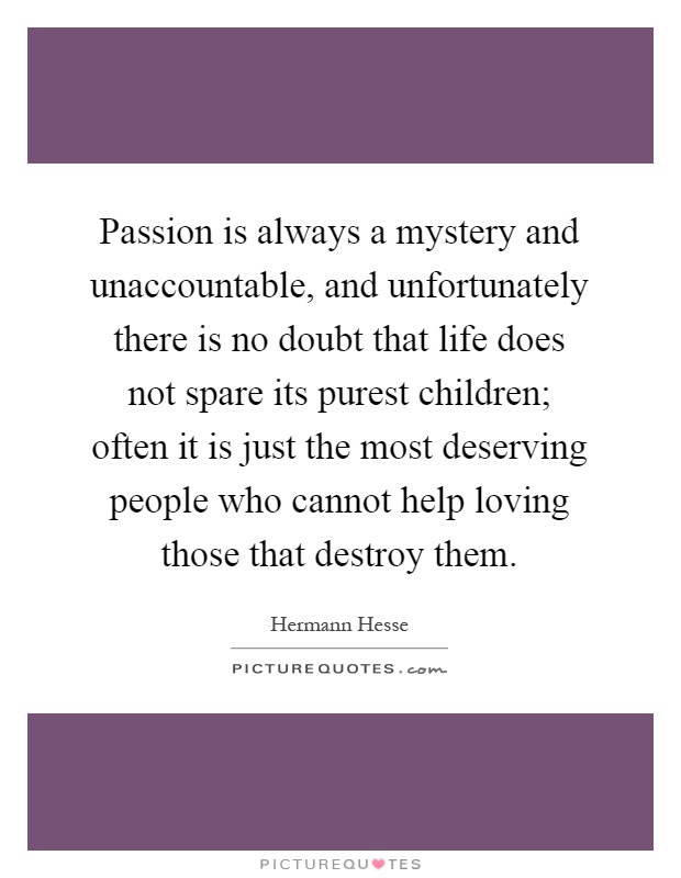 Passion is always a mystery and unaccountable, and unfortunately there is no doubt that life does not spare its purest children; often it is just the most deserving people who cannot help loving those that destroy them Picture Quote #1