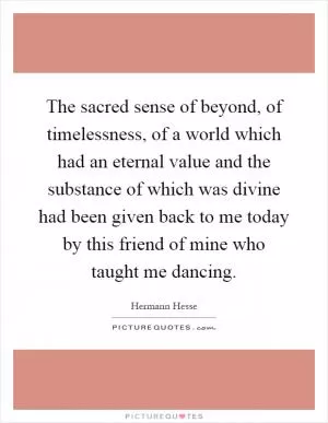 The sacred sense of beyond, of timelessness, of a world which had an eternal value and the substance of which was divine had been given back to me today by this friend of mine who taught me dancing Picture Quote #1