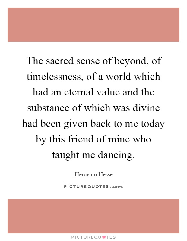 The sacred sense of beyond, of timelessness, of a world which had an eternal value and the substance of which was divine had been given back to me today by this friend of mine who taught me dancing Picture Quote #1