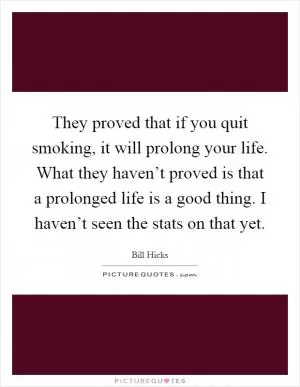 They proved that if you quit smoking, it will prolong your life. What they haven’t proved is that a prolonged life is a good thing. I haven’t seen the stats on that yet Picture Quote #1