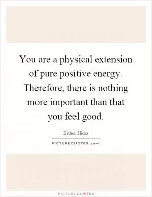 You are a physical extension of pure positive energy. Therefore, there is nothing more important than that you feel good Picture Quote #1