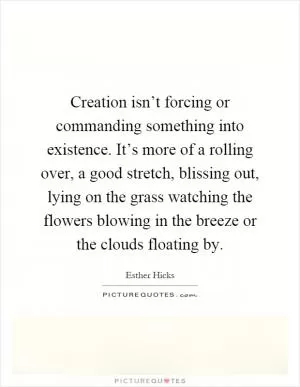 Creation isn’t forcing or commanding something into existence. It’s more of a rolling over, a good stretch, blissing out, lying on the grass watching the flowers blowing in the breeze or the clouds floating by Picture Quote #1