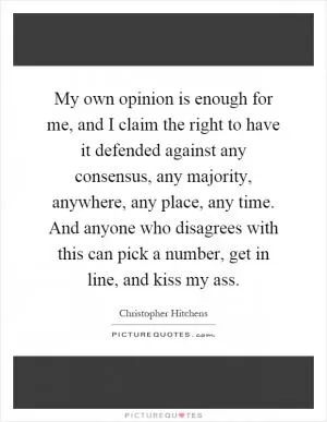 My own opinion is enough for me, and I claim the right to have it defended against any consensus, any majority, anywhere, any place, any time. And anyone who disagrees with this can pick a number, get in line, and kiss my ass Picture Quote #1